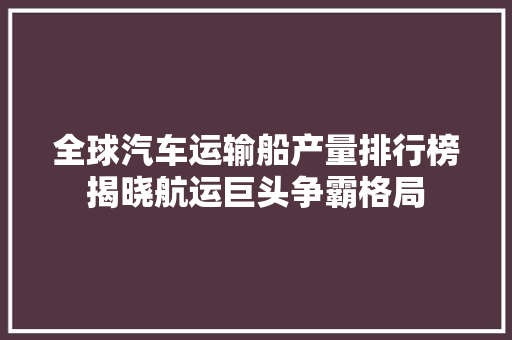 全球汽车运输船产量排行榜揭晓航运巨头争霸格局