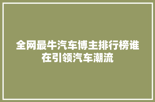 全网最牛汽车博主排行榜谁在引领汽车潮流