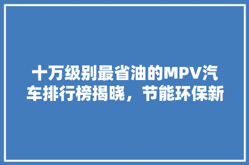 十万级别最省油的MPV汽车排行榜揭晓，节能环保新标杆！