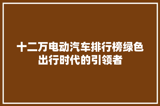 十二万电动汽车排行榜绿色出行时代的引领者