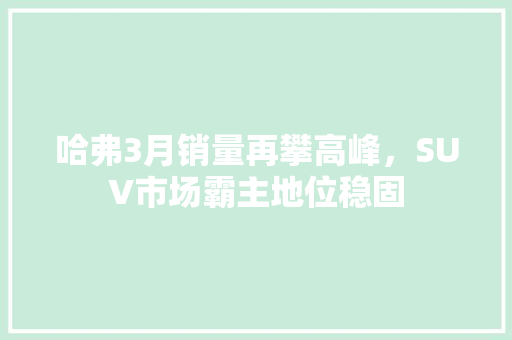 哈弗3月销量再攀高峰，SUV市场霸主地位稳固