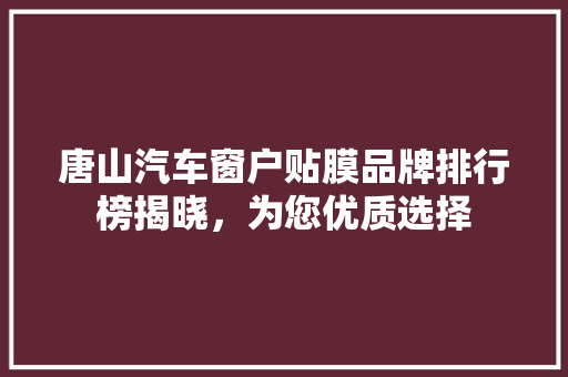 唐山汽车窗户贴膜品牌排行榜揭晓，为您优质选择