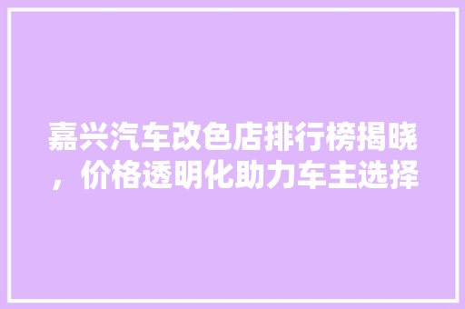 嘉兴汽车改色店排行榜揭晓，价格透明化助力车主选择