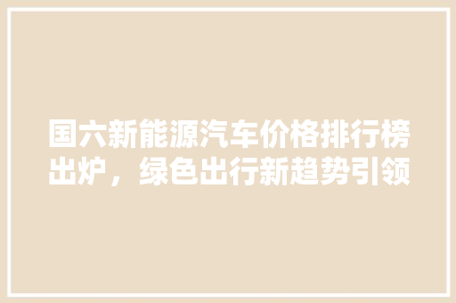 国六新能源汽车价格排行榜出炉，绿色出行新趋势引领未来
