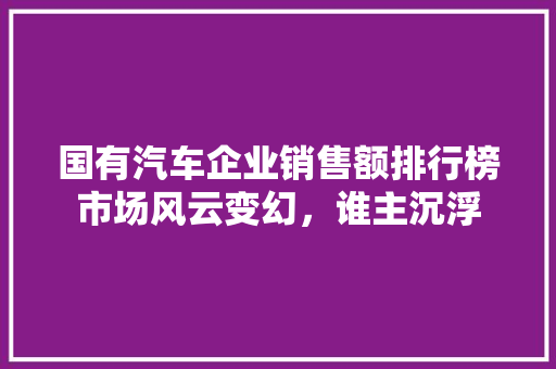 国有汽车企业销售额排行榜市场风云变幻，谁主沉浮