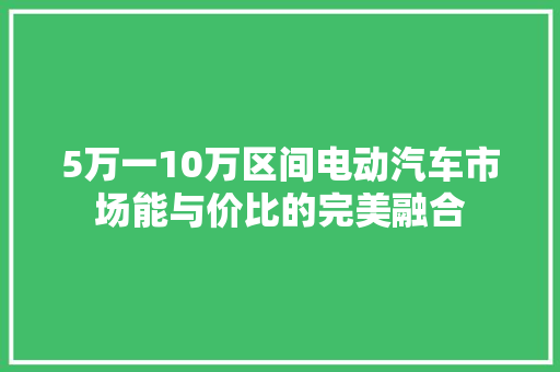 5万一10万区间电动汽车市场能与价比的完美融合