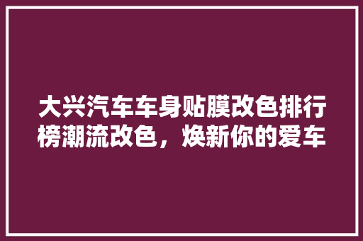 大兴汽车车身贴膜改色排行榜潮流改色，焕新你的爱车！