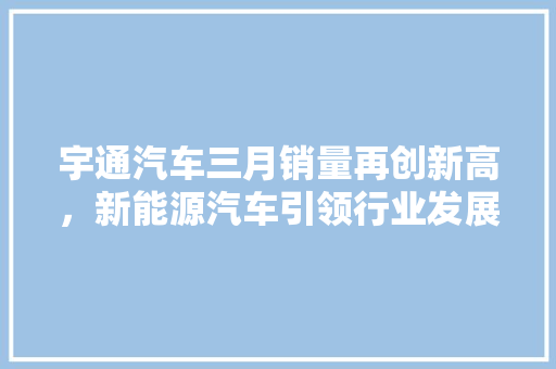 宇通汽车三月销量再创新高，新能源汽车引领行业发展
