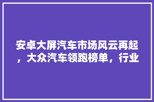 安卓大屏汽车市场风云再起，大众汽车领跑榜单，行业发展趋势