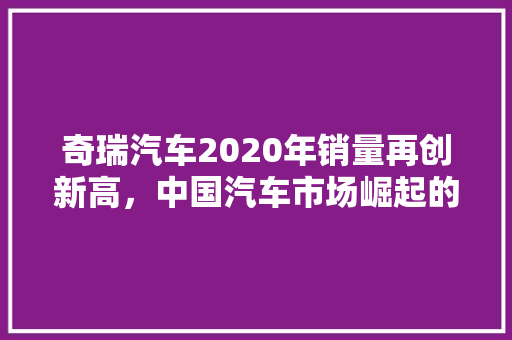 奇瑞汽车2020年销量再创新高，中国汽车市场崛起的领军者