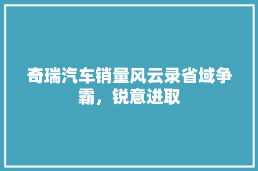 奇瑞汽车销量风云录省域争霸，锐意进取