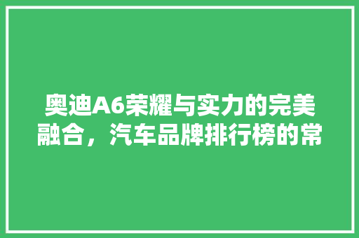 奥迪A6荣耀与实力的完美融合，汽车品牌排行榜的常青树