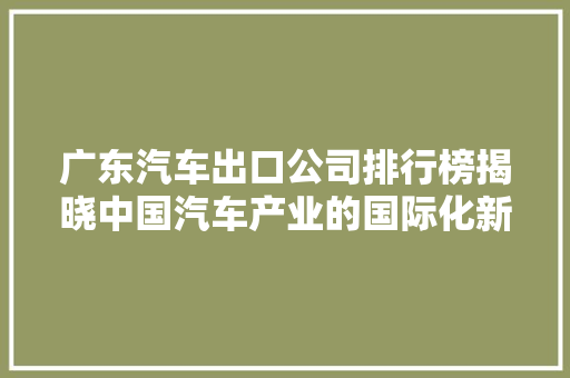 广东汽车出口公司排行榜揭晓中国汽车产业的国际化新篇章