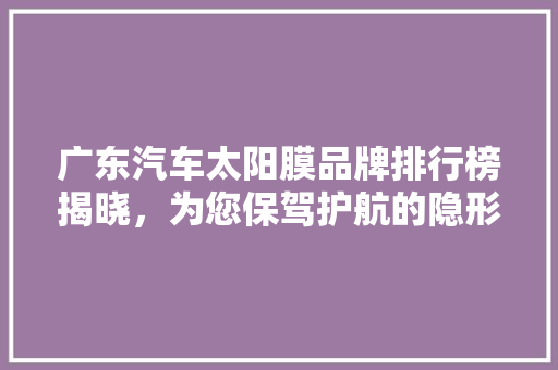 广东汽车太阳膜品牌排行榜揭晓，为您保驾护航的隐形守护者