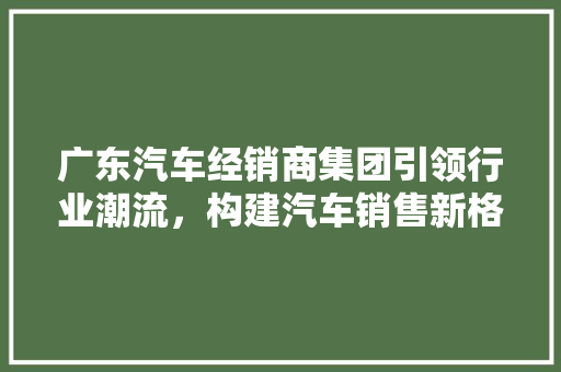 广东汽车经销商集团引领行业潮流，构建汽车销售新格局