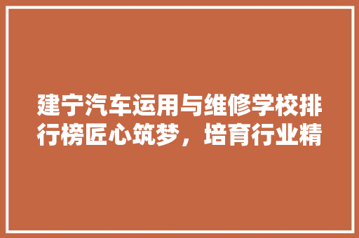 建宁汽车运用与维修学校排行榜匠心筑梦，培育行业精英