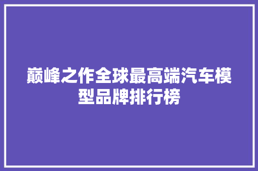 巅峰之作全球最高端汽车模型品牌排行榜