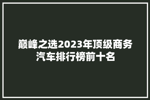 巅峰之选2023年顶级商务汽车排行榜前十名