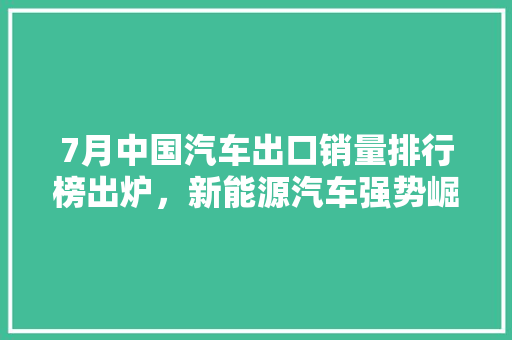 7月中国汽车出口销量排行榜出炉，新能源汽车强势崛起