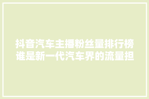 抖音汽车主播粉丝量排行榜谁是新一代汽车界的流量担当