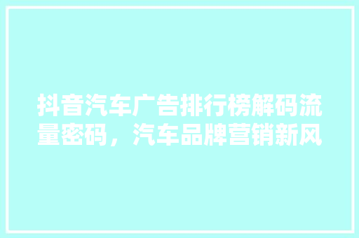 抖音汽车广告排行榜解码流量密码，汽车品牌营销新风向