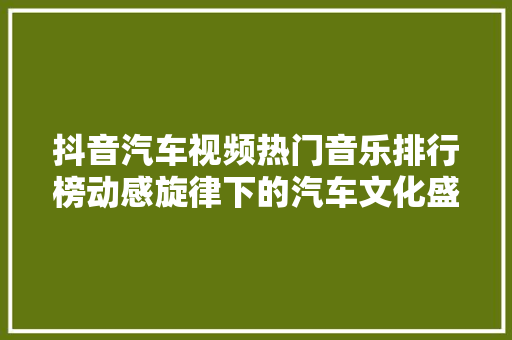 抖音汽车视频热门音乐排行榜动感旋律下的汽车文化盛宴