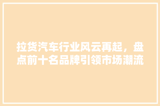 拉货汽车行业风云再起，盘点前十名品牌引领市场潮流