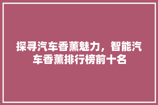 探寻汽车香薰魅力，智能汽车香薰排行榜前十名