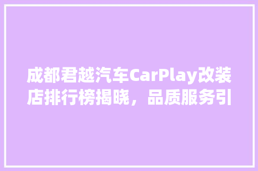 成都君越汽车CarPlay改装店排行榜揭晓，品质服务引领行业发展