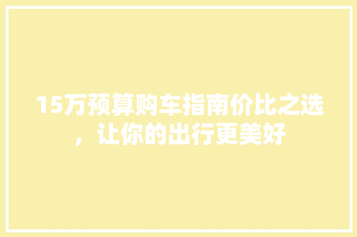 15万预算购车指南价比之选，让你的出行更美好