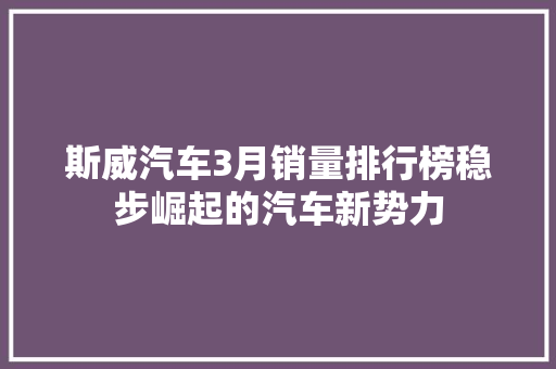 斯威汽车3月销量排行榜稳步崛起的汽车新势力