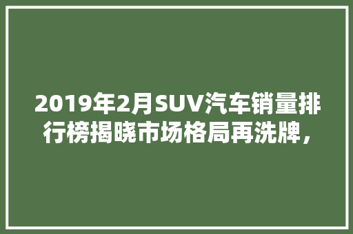 2019年2月SUV汽车销量排行榜揭晓市场格局再洗牌，新势力崛起