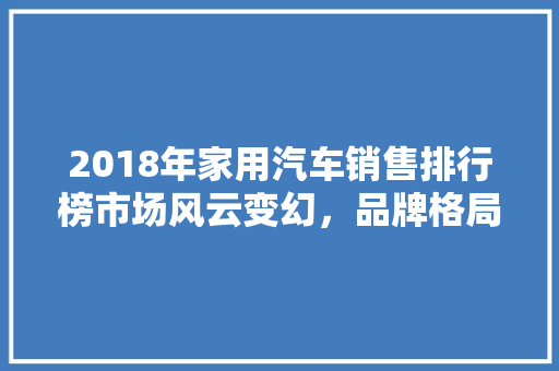 2018年家用汽车销售排行榜市场风云变幻，品牌格局重塑