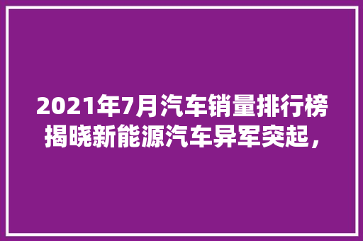 2021年7月汽车销量排行榜揭晓新能源汽车异军突起，传统燃油车面临挑战