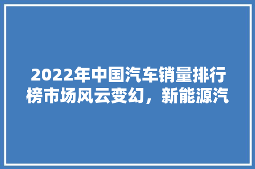 2022年中国汽车销量排行榜市场风云变幻，新能源汽车崛起