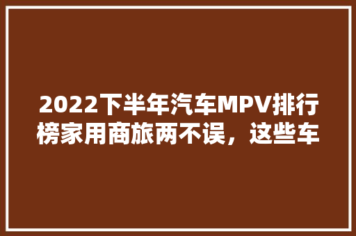 2022下半年汽车MPV排行榜家用商旅两不误，这些车型脱颖而出