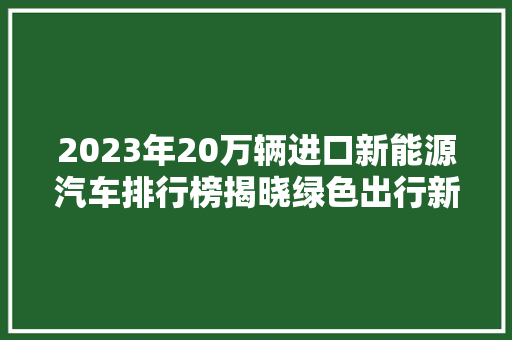 2023年20万辆进口新能源汽车排行榜揭晓绿色出行新风尚