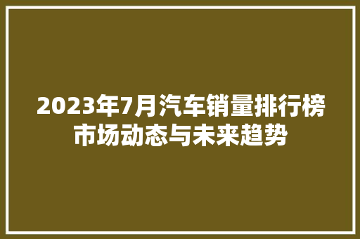 2023年7月汽车销量排行榜市场动态与未来趋势