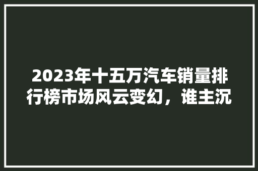 2023年十五万汽车销量排行榜市场风云变幻，谁主沉浮