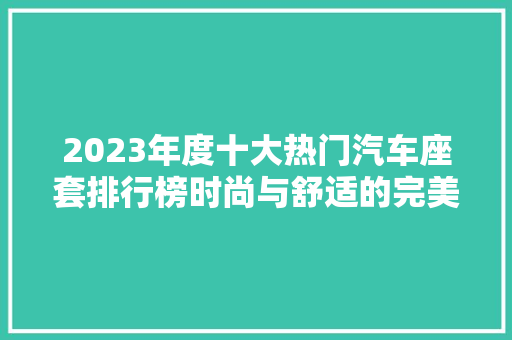 2023年度十大热门汽车座套排行榜时尚与舒适的完美融合