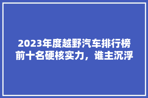 2023年度越野汽车排行榜前十名硬核实力，谁主沉浮
