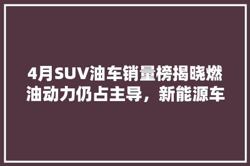 4月SUV油车销量榜揭晓燃油动力仍占主导，新能源车型加速崛起
