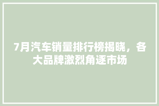 7月汽车销量排行榜揭晓，各大品牌激烈角逐市场