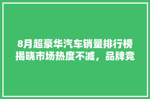 8月超豪华汽车销量排行榜揭晓市场热度不减，品牌竞争加剧