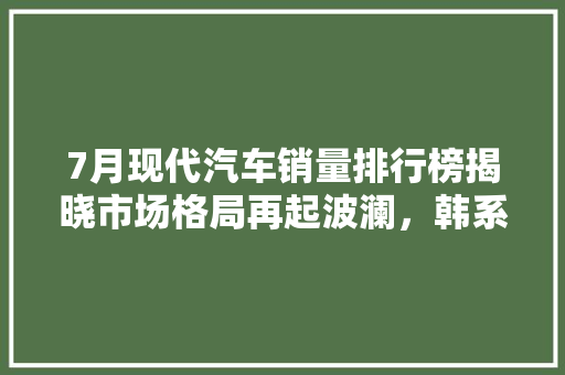 7月现代汽车销量排行榜揭晓市场格局再起波澜，韩系车强势崛起