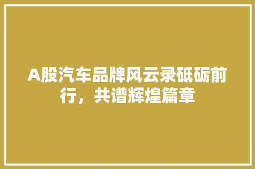 A股汽车品牌风云录砥砺前行，共谱辉煌篇章