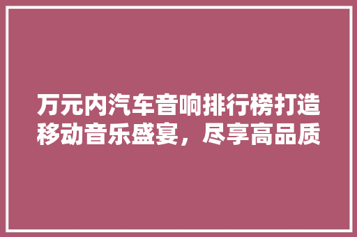 万元内汽车音响排行榜打造移动音乐盛宴，尽享高品质听觉体验
