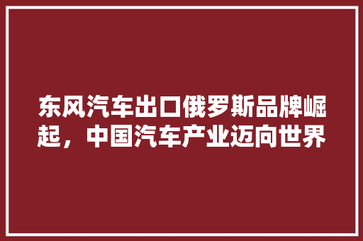 东风汽车出口俄罗斯品牌崛起，中国汽车产业迈向世界舞台