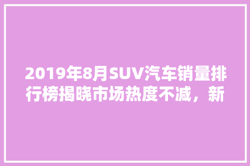 2019年8月SUV汽车销量排行榜揭晓市场热度不减，新势力车型崛起