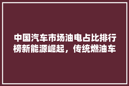 中国汽车市场油电占比排行榜新能源崛起，传统燃油车渐行渐远